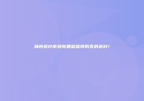 滁州茶叶市场有哪些值得购买的茶叶?