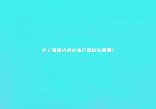 中丨国最大茶叶生产基地在哪里？