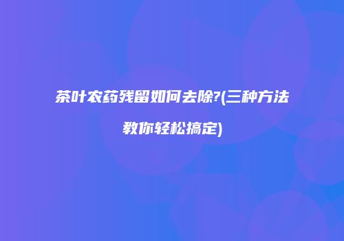 茶叶农药残留如何去除?(三种方法教你轻松搞定)