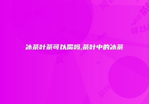 冰茶叶茶可以喝吗,茶叶中的冰茶