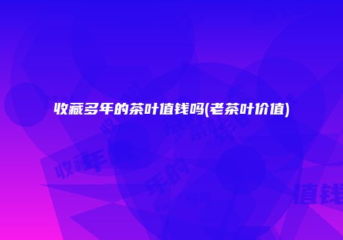 收藏多年的茶叶值钱吗(老茶叶价值)