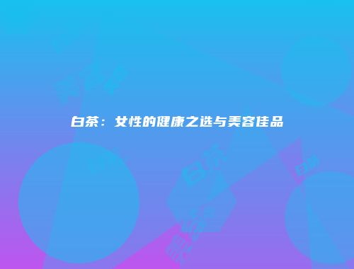 白茶：女性的健康之选与美容佳品