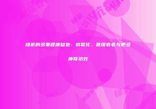绿茶的多重健康益处：抗氧化、延缓衰老与更多神奇功效