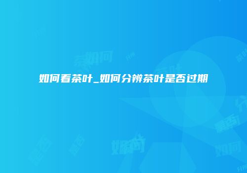 如何看茶叶_如何分辨茶叶是否过期