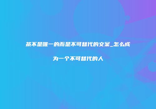 茶不是唯一的而是不可替代的文案_怎么成为一个不可替代的人