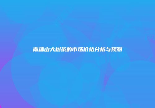 南糯山大树茶的市场价格分析与预测