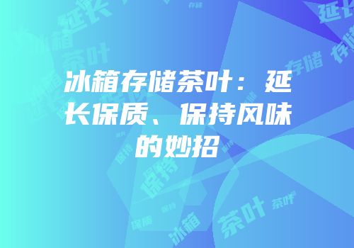 冰箱存储茶叶：延长保质、保持风味的妙招