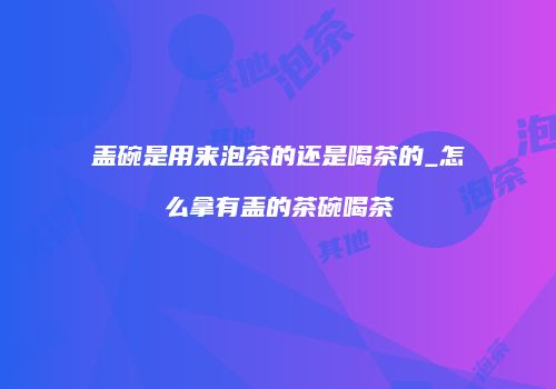 盖碗是用来泡茶的还是喝茶的_怎么拿有盖的茶碗喝茶