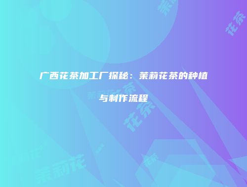 广西花茶加工厂探秘：茉莉花茶的种植与制作流程
