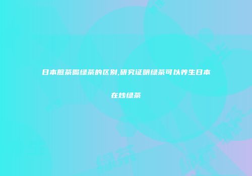 日本煎茶喝绿茶的区别,研究证明绿茶可以养生日本在炒绿茶
