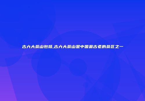 古六大茶山包括,古六大茶山是中国最古老的茶区之一
