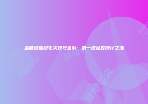 盖碗泡信阳毛尖技巧全解：第一泡是否倒掉之谜