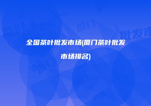 全国茶叶批发市场(厦门茶叶批发市场排名)