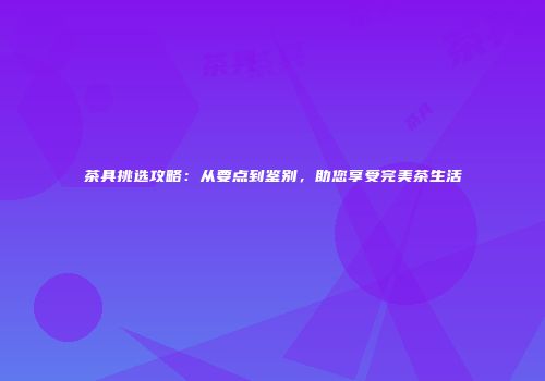 茶具挑选攻略：从要点到鉴别，助您享受完美茶生活