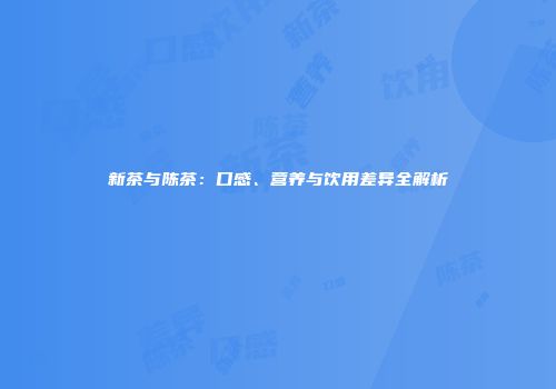 新茶与陈茶：口感、营养与饮用差异全解析