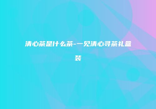 清心茶是什么茶-一见清心寻茶礼盒装