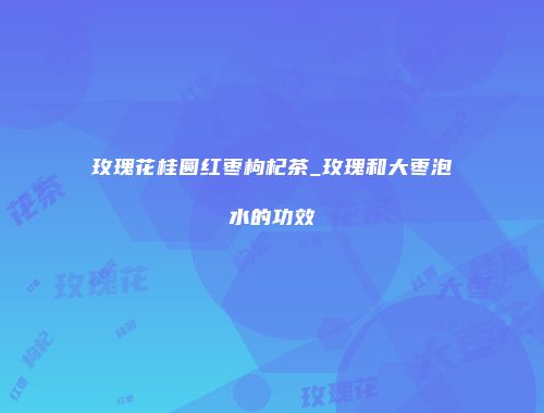 玫瑰花桂圆红枣枸杞茶_玫瑰和大枣泡水的功效