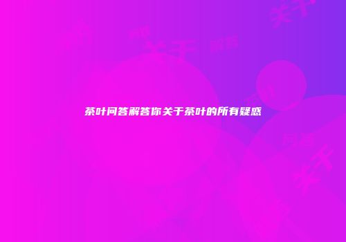 茶叶问答解答你关于茶叶的所有疑惑