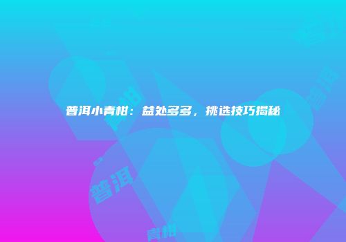 普洱小青柑：益处多多，挑选技巧揭秘
