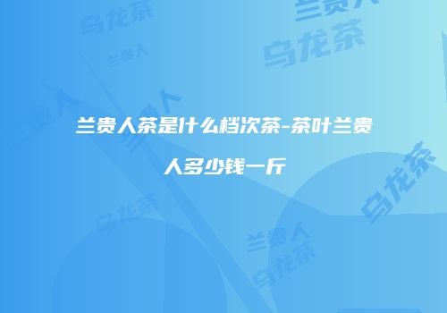 兰贵人茶是什么档次茶-茶叶兰贵人多少钱一斤