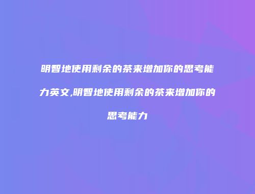 明智地使用剩余的茶来增加你的思考能力英文,明智地使用剩余的茶来增加你的思考能力