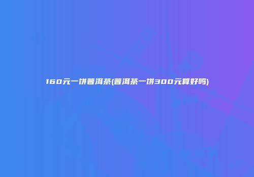 160元一饼普洱茶(普洱茶一饼300元算好吗)