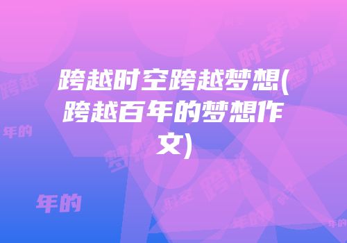 跨越时空跨越梦想(跨越百年的梦想作文)