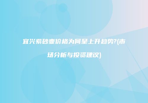 宜兴紫砂壶价格为何呈上升趋势?(市场分析与投资建议)