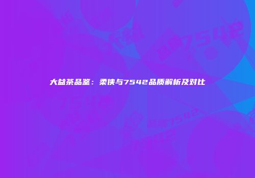 大益茶品鉴：柔侠与7542品质解析及对比