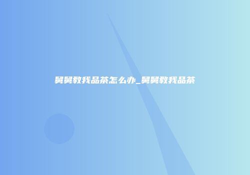 舅舅教我品茶怎么办_舅舅教我品茶