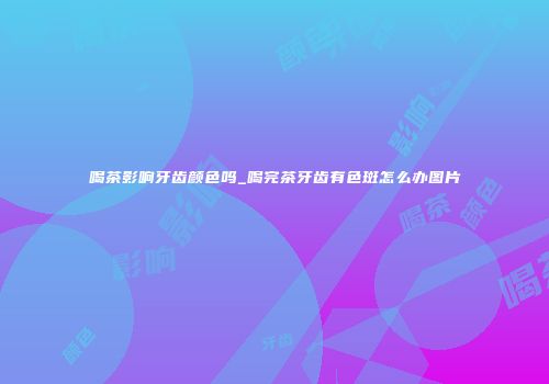 喝茶影响牙齿颜色吗_喝完茶牙齿有色斑怎么办图片