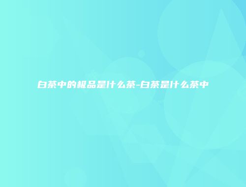 白茶中的极品是什么茶-白茶是什么茶中