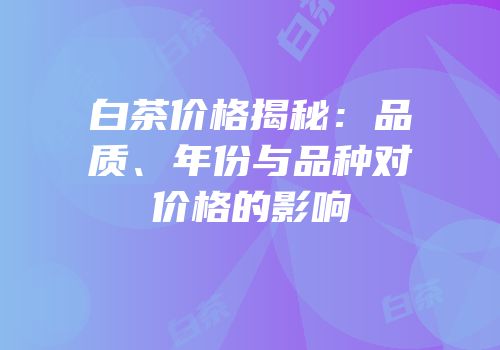 白茶价格揭秘：品质、年份与品种对价格的影响