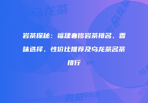 岩茶探秘：福建奢侈岩茶排名、香味选择、性价比推荐及乌龙茶名茶排行