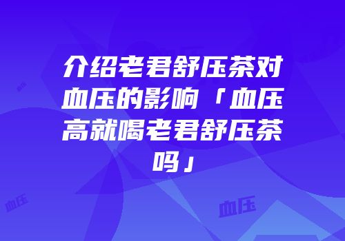 介绍老君舒压茶对血压的影响「血压高就喝老君舒压茶吗」