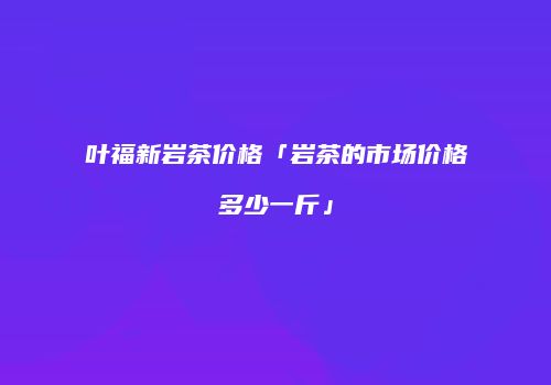 叶福新岩茶价格「岩茶的市场价格多少一斤」