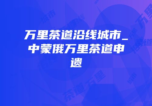 万里茶道沿线城市_中蒙俄万里茶道申遗