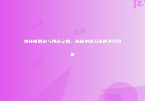 龙井茶雨前与明前之别：品味中国名茶的不同风采