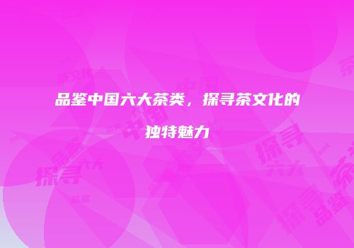 品鉴中国六大茶类，探寻茶文化的独特魅力