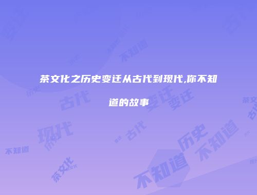 茶文化之历史变迁从古代到现代,你不知道的故事