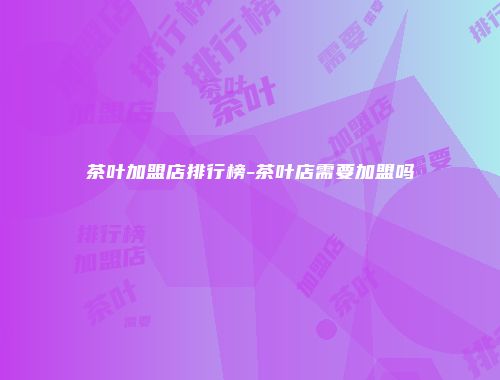 茶叶加盟店排行榜-茶叶店需要加盟吗