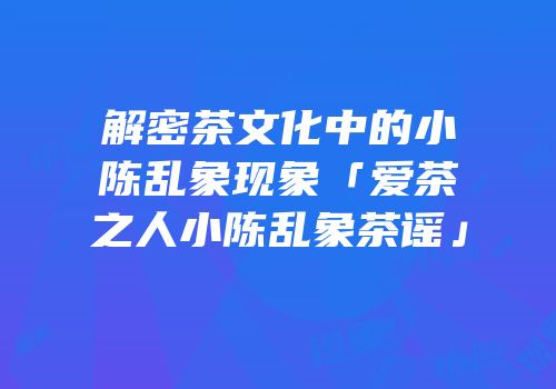 解密茶文化中的小陈乱象现象「爱茶之人小陈乱象茶谣」