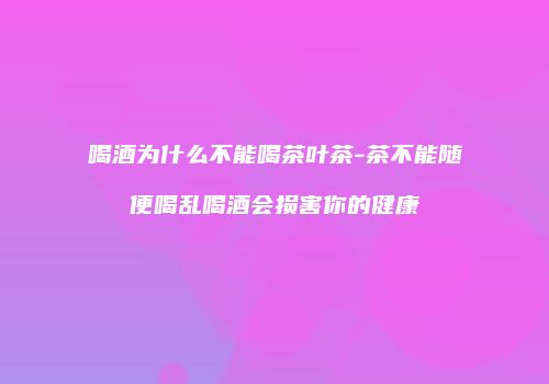 喝酒为什么不能喝茶叶茶-茶不能随便喝乱喝酒会损害你的健康