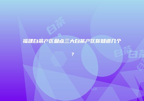 福建白茶产区盘点三大白茶产区你知道几个？