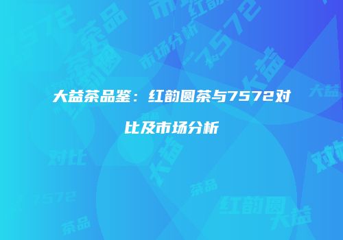 大益茶品鉴：红韵圆茶与7572对比及市场分析