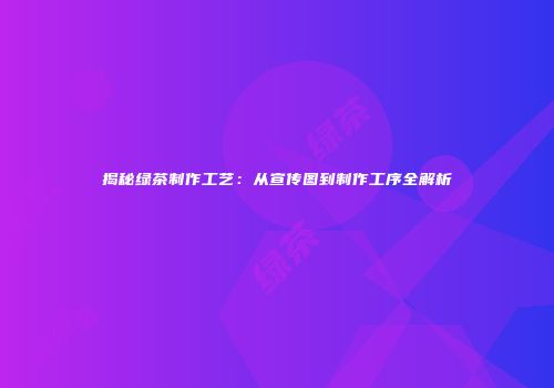 揭秘绿茶制作工艺：从宣传图到制作工序全解析