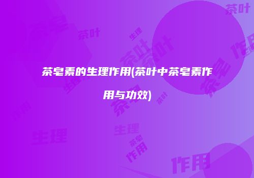 茶皂素的生理作用(茶叶中茶皂素作用与功效)