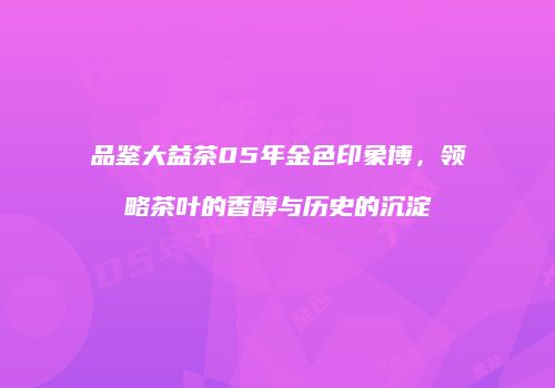 品鉴大益茶05年金色印象博，领略茶叶的香醇与历史的沉淀