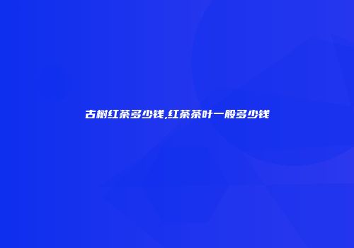 古树红茶多少钱,红茶茶叶一般多少钱
