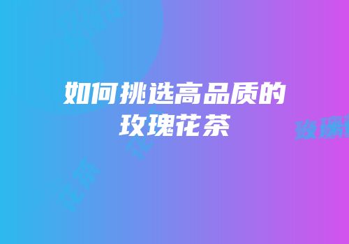 如何挑选高品质的玫瑰花茶